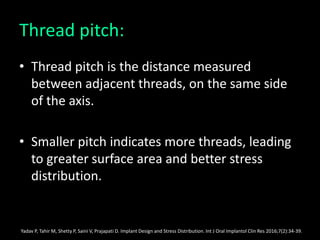 Thread pitch:
• Thread pitch is the distance measured
between adjacent threads, on the same side
of the axis.
• Smaller pitch indicates more threads, leading
to greater surface area and better stress
distribution.
Yadav P, Tahir M, Shetty P, Saini V, Prajapati D. Implant Design and Stress Distribution. Int J Oral Implantol Clin Res 2016;7(2):34-39.
 