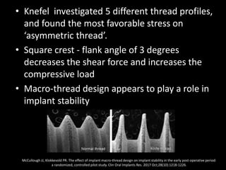 • Knefel investigated 5 different thread profiles,
and found the most favorable stress on
‘asymmetric thread’.
• Square crest - flank angle of 3 degrees
decreases the shear force and increases the
compressive load
• Macro-thread design appears to play a role in
implant stability
McCullough JJ, Klokkevold PR. The effect of implant macro-thread design on implant stability in the early post-operative period:
a randomized, controlled pilot study. Clin Oral Implants Res. 2017 Oct;28(10):1218-1226.
 
