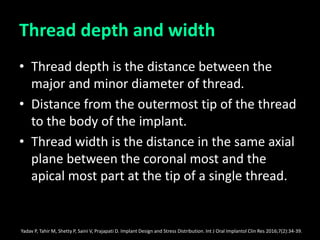 Thread depth and width
• Thread depth is the distance between the
major and minor diameter of thread.
• Distance from the outermost tip of the thread
to the body of the implant.
• Thread width is the distance in the same axial
plane between the coronal most and the
apical most part at the tip of a single thread.
Yadav P, Tahir M, Shetty P, Saini V, Prajapati D. Implant Design and Stress Distribution. Int J Oral Implantol Clin Res 2016;7(2):34-39.
 