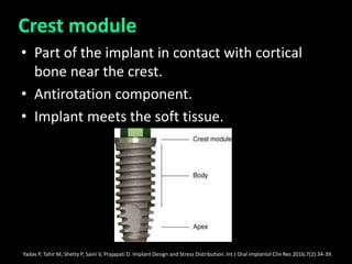 Crest module
• Part of the implant in contact with cortical
bone near the crest.
• Antirotation component.
• Implant meets the soft tissue.
Yadav P, Tahir M, Shetty P, Saini V, Prajapati D. Implant Design and Stress Distribution. Int J Oral Implantol Clin Res 2016;7(2):34-39.
 