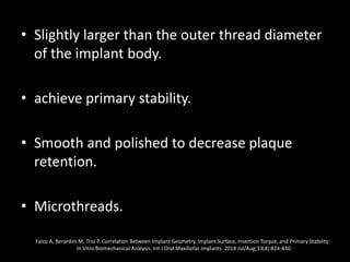 • Slightly larger than the outer thread diameter
of the implant body.
• achieve primary stability.
• Smooth and polished to decrease plaque
retention.
• Microthreads.
Falco A, Berardini M, Trisi P. Correlation Between Implant Geometry, Implant Surface, Insertion Torque, and Primary Stability:
In Vitro Biomechanical Analysis. Int J Oral Maxillofac Implants. 2018 Jul/Aug;33(4):824-830.
 