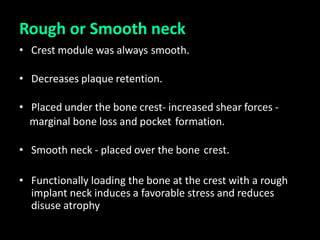 Rough or Smooth neck
• Crest module was always smooth.
• Decreases plaque retention.
• Placed under the bone crest- increased shear forces -
marginal bone loss and pocket formation.
• Smooth neck - placed over the bone crest.
• Functionally loading the bone at the crest with a rough
implant neck induces a favorable stress and reduces
disuse atrophy
 
