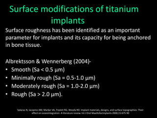 Surface modifications of titanium
implants
Surface roughness has been identified as an important
parameter for implants and its capacity for being anchored
in bone tissue.
Albrektsson & Wennerberg (2004)-
• Smooth (Sa < 0.5 μm)
• Minimally rough (Sa = 0.5-1.0 μm)
• Moderately rough (Sa = 1.0-2.0 μm)
• Rough (Sa > 2.0 μm).
Sykaras N, Iacopino AM, Marker VA, Triplett RG, Woody RD. Implant materials, designs, and surface topographies: Their
effect on osseointegration. A literature review. Int J Oral MaxillofacImplants 2000;15:675-90
 