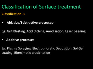 Classification of Surface treatment
Classification -1
• Ablative/Subtractive processes-
Eg: Grit Blasting, Acid Etching, Anodisation, Laser peening
• Additive processes-
Eg: Plasma Spraying, Electrophoretic Deposition, Sol Gel
coating, Biomimetic precipitation
 
