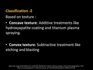 Classification -2
Based on texture :
• Concave texture: Additive treatments like
hydroxyapatite coating and titanium plasma
spraying.
• Convex texture: Subtractive treatment like
etching and blasting
Sykaras N, Iacopino AM, Marker VA, Triplett RG, Woody RD. Implant materials, designs, and surface topographies: Their
effect on osseointegration. A literature review. Int J Oral MaxillofacImplants 2000;15:675-90
 