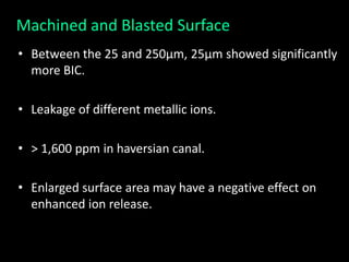 Machined and Blasted Surface
• Between the 25 and 250μm, 25μm showed significantly
more BIC.
• Leakage of different metallic ions.
• > 1,600 ppm in haversian canal.
• Enlarged surface area may have a negative effect on
enhanced ion release.
 