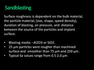 Sandblasting
Surface roughness is dependent on the bulk material,
the particle material, (size, shape, speed density),
duration of blasting, air pressure, and distance
between the source of the particles and implant
surface.
• Blasting media --Al2O3 or SiO2.
• 25 μm particles were rougher than machined
surface and smoother than 75 μm and 250 μm .
• Typical Sa values range from 0.5-2.0 μm
 