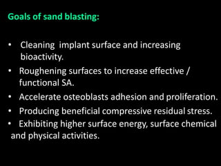 Goals of sand blasting:
• Cleaning implant surface and increasing
bioactivity.
• Roughening surfaces to increase effective /
functional SA.
• Accelerate osteoblasts adhesion and proliferation.
• Producing beneficial compressive residual stress.
• Exhibiting higher surface energy, surface chemical
and physical activities.
 