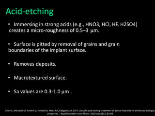 Acid-etching
• Immersing in strong acids (e.g., HNO3, HCl, HF, H2SO4)
creates a micro-roughness of 0.5–3 μm.
• Surface is pitted by removal of grains and grain
boundaries of the implant surface.
• Removes deposits.
• Macrotextured surface.
• Sa values are 0.3-1.0 μm .
Giner L, Mercadé M, Torrent S, Punset M, Pérez RA, Delgado LM, Gil FJ. Double acid etching treatment of dental implants for enhanced biologica
properties. J Appl Biomater Funct Mater. 2018 Apr;16(2):83-89.
 