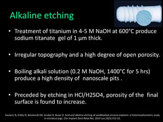 Alkaline etching
• Treatment of titanium in 4-5 M NaOH at 600°C produce
sodium titanate gel of 1 μm thick.
• Irregular topography and a high degree of open porosity.
• Boiling alkali solution (0.2 M NaOH, 1400°C for 5 hrs)
produce a high density of nanoscale pits .
• Preceded by etching in HCl/H2SO4, porosity of the final
surface is found to increase.
Saulacic N, Erdösi R, Bosshardt DD, Gruber R, Buser D. Acid and alkaline etching of sandblasted zirconia implants: a histomorphometric study
in miniature pigs. Clin Implant Dent Relat Res. 2014 Jun;16(3):313-22.
 