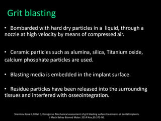Grit blasting
• Bombarded with hard dry particles in a liquid, through a
nozzle at high velocity by means of compressed air.
• Ceramic particles such as alumina, silica, Titanium oxide,
calcium phosphate particles are used.
• Blasting media is embedded in the implant surface.
• Residue particles have been released into the surrounding
tissues and interfered with osseointegration.
Shemtov-Yona K, Rittel D, Dorogoy A. Mechanical assessment of grit blasting surface treatments of dental implants.
J Mech Behav Biomed Mater. 2014 Nov;39:375-90.
 