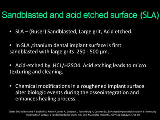 Sandblasted and acid etched surface (SLA)
• SLA – (Buser) Sandblasted, Large grit, Acid etched.
• In SLA ,titanium dental implant surface is first
sandblasted with large grits 250 - 500 μm.
• Acid-etched by HCL/H2SO4. Acid etching leads to micro
texturing and cleaning.
• Chemical modifications in a roughened implant surface
alter biologic events during the osseointegration and
enhances healing process.
Oates TW, Valderrama P, Bischof M, Nedir R, Jones A, Simpson J, Toutenburg H, Cochran DL. Enhanced implant stability with a chemically
modified SLA surface: a randomized pilot study. Int J Oral Maxillofac Implants. 2007 Sep-Oct;22(5):755-60.
 