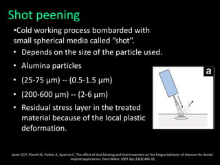 Shot peening
•Cold working process bombarded with
small spherical media called ‘’shot’’.
• Depends on the size of the particle used.
• Alumina particles
• (25-75 μm) -- (0.5-1.5 μm)
• (200-600 μm) -- (2-6 μm)
• Residual stress layer in the treated
material because of the local plastic
deformation.
Javier Gil F, Planell JA, Padrós A, Aparicio C. The effect of shot blasting and heat treatment on the fatigue behavior of titanium for dental
implant applications. Dent Mater. 2007 Apr;23(4):486-91.
 