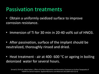 Passivation treatments
• Obtain a uniformly oxidized surface to improve
corrosion resistance.
• Immersion of Ti for 30 min in 20-40 vol% sol of HNO3.
• After passivation, surface of the implant should be
neutralized, thoroughly rinsed and dried.
• Heat treatment - air at 400- 600 °C or ageing in boiling
deionized water for several hours.
Strnad G, Chirila N, Jakab-Farkas L. Effect of Surface Preparation and Passivation Treatment on Surface Topography of
Ti6Al4V for Dental Implants. Applied Mechanics and Materials 2015;809–810:513–8.
 