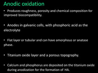Anodic oxidation
• Produces roughness, porosity and chemical composition for
improved biocompatibility.
• Anodes in galvanic cells, with phosphoric acid as the
electrolyte
• Flat layer or tubular and can have amorphous or anatase
phase.
• Titanium oxide layer and a porous topography.
• Calcium and phosphorus are deposited on the titanium oxide
during anodization for the formation of HA.
 
