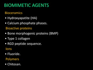 Bioceramics
• Hydroxyapatite (HA)
• Calcium phosphate phases.
Bioactive proteins
• Bone morphogenic proteins (BMP)
• Type 1 collagen
• RGD peptide sequence.
Ions
• Fluoride.
Polymers
• Chitosan.
BIOMIMETIC AGENTS
 