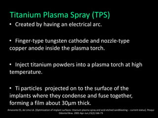 Titanium Plasma Spray (TPS)
• Created by having an electrical arc.
• Finger-type tungsten cathode and nozzle-type
copper anode inside the plasma torch.
• Inject titanium powders into a plasma torch at high
temperature.
• Ti particles projected on to the surface of the
implants where they condense and fuse together,
forming a film about 30μm thick.
Amarante ES, de Lima LA. [Optimization of implant surfaces: titanium plasma spray and acid-etched sandblasting -- current status]. Pesqui
Odontol Bras. 2001 Apr-Jun;15(2):166-73
 