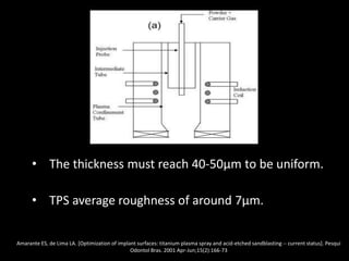 • The thickness must reach 40-50μm to be uniform.
• TPS average roughness of around 7μm.
Amarante ES, de Lima LA. [Optimization of implant surfaces: titanium plasma spray and acid-etched sandblasting -- current status]. Pesqui
Odontol Bras. 2001 Apr-Jun;15(2):166-73
 