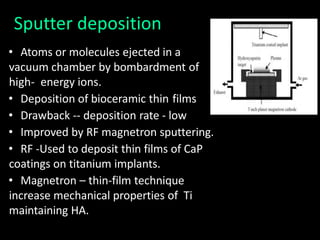 Sputter deposition
• Atoms or molecules ejected in a
vacuum chamber by bombardment of
high- energy ions.
• Deposition of bioceramic thin films
• Drawback -- deposition rate - low
• Improved by RF magnetron sputtering.
• RF -Used to deposit thin films of CaP
coatings on titanium implants.
• Magnetron – thin-film technique
increase mechanical properties of Ti
maintaining HA.
 