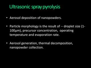Ultrasonic spraypyrolysis
• Aerosol deposition of nanopowders.
• Particle morphology is the result of -- droplet size (1-
100μm), precursor concentration, operating
temperature and evaporation rate.
• Aerosol generation, thermal decomposition,
nanopowder collection.
 