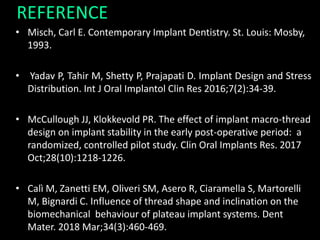 REFERENCE
• Misch, Carl E. Contemporary Implant Dentistry. St. Louis: Mosby,
1993.
• Yadav P, Tahir M, Shetty P, Prajapati D. Implant Design and Stress
Distribution. Int J Oral Implantol Clin Res 2016;7(2):34-39.
• McCullough JJ, Klokkevold PR. The effect of implant macro-thread
design on implant stability in the early post-operative period: a
randomized, controlled pilot study. Clin Oral Implants Res. 2017
Oct;28(10):1218-1226.
• Calì M, Zanetti EM, Oliveri SM, Asero R, Ciaramella S, Martorelli
M, Bignardi C. Influence of thread shape and inclination on the
biomechanical behaviour of plateau implant systems. Dent
Mater. 2018 Mar;34(3):460-469.
 