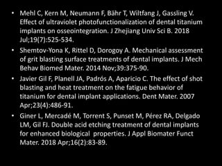 • Mehl C, Kern M, Neumann F, Bähr T, Wiltfang J, Gassling V.
Effect of ultraviolet photofunctionalization of dental titanium
implants on osseointegration. J Zhejiang Univ Sci B. 2018
Jul;19(7):525-534.
• Shemtov-Yona K, Rittel D, Dorogoy A. Mechanical assessment
of grit blasting surface treatments of dental implants. J Mech
Behav Biomed Mater. 2014 Nov;39:375-90.
• Javier Gil F, Planell JA, Padrós A, Aparicio C. The effect of shot
blasting and heat treatment on the fatigue behavior of
titanium for dental implant applications. Dent Mater. 2007
Apr;23(4):486-91.
• Giner L, Mercadé M, Torrent S, Punset M, Pérez RA, Delgado
LM, Gil FJ. Double acid etching treatment of dental implants
for enhanced biological properties. J Appl Biomater Funct
Mater. 2018 Apr;16(2):83-89.
 