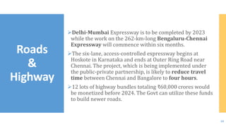 Delhi-Mumbai Expressway is to be completed by 2023
while the work on the 262-km-long Bengaluru-Chennai
Expressway will commence within six months.
The six-lane, access-controlled expressway begins at
Hoskote in Karnataka and ends at Outer Ring Road near
Chennai. The project, which is being implemented under
the public-private partnership, is likely to reduce travel
time between Chennai and Bangalore to four hours.
12 lots of highway bundles totaling ₹60,000 crores would
be monetized before 2024. The Govt can utilize these funds
to build newer roads.
Roads
&
Highway
10
 