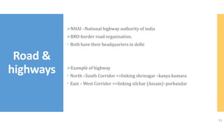 NHAI –National highway authority of india
BRO-border road organisation.
 Both have their headquarters in delhi
Example of highway
 North –South Corridor >>linking shrinagar –kanya kumara
 East – West Corridor >>linking silchar (Assam)–porbandar
Road &
highways
12
 