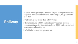 Indian Railways (IR) is the third largest transportation and
logistics network of the world operating 21,000 plus trains
per day.
Network spans more than 64,600 kms.
 It runs around 13,000 trains to carry over 23 million
passengers per day connecting about 8,000 stations spread
across the subcontinent.
Worlds largest passenger carrier.
Railway
13
 
