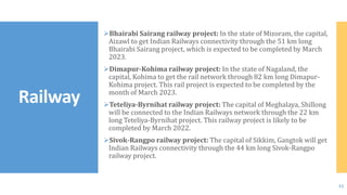 Bhairabi Sairang railway project: In the state of Mizoram, the capital,
Aizawl to get Indian Railways connectivity through the 51 km long
Bhairabi Sairang project, which is expected to be completed by March
2023.
Dimapur-Kohima railway project: In the state of Nagaland, the
capital, Kohima to get the rail network through 82 km long Dimapur-
Kohima project. This rail project is expected to be completed by the
month of March 2023.
Teteliya-Byrnihat railway project: The capital of Meghalaya, Shillong
will be connected to the Indian Railways network through the 22 km
long Teteliya-Byrnihat project. This railway project is likely to be
completed by March 2022.
Sivok-Rangpo railway project: The capital of Sikkim, Gangtok will get
Indian Railways connectivity through the 44 km long Sivok-Rangpo
railway project.
Railway
15
 