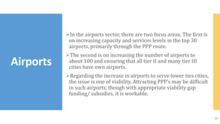 In the airports sector, there are two focus areas. The first is
on increasing capacity and services levels in the top 30
airports, primarily through the PPP route.
The second is on increasing the number of airports to
about 100 and ensuring that all tier II and many tier III
cities have own airports.
Regarding the increase in airports to serve lower ties cities,
the issue is one of viability. Attracting PPP’s may be difficult
in such airports, though with appropriate viability gap
funding/ subsidies, it is workable.
Airports
20
 