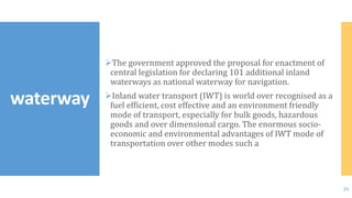 The government approved the proposal for enactment of
central legislation for declaring 101 additional inland
waterways as national waterway for navigation.
Inland water transport (IWT) is world over recognised as a
fuel efficient, cost effective and an environment friendly
mode of transport, especially for bulk goods, hazardous
goods and over dimensional cargo. The enormous socio-
economic and environmental advantages of IWT mode of
transportation over other modes such a
waterway
23
 