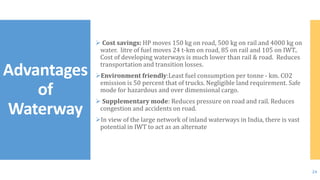  Cost savings: HP moves 150 kg on road, 500 kg on rail and 4000 kg on
water. litre of fuel moves 24 t-km on road, 85 on rail and 105 on IWT..
Cost of developing waterways is much lower than rail & road. Reduces
transportation and transition losses.
Environment friendly:Least fuel consumption per tonne - km. CO2
emission is 50 percent that of trucks. Negligible land requirement. Safe
mode for hazardous and over dimensional cargo.
 Supplementary mode: Reduces pressure on road and rail. Reduces
congestion and accidents on road.
In view of the large network of inland waterways in India, there is vast
potential in IWT to act as an alternate
Advantages
of
Waterway
24
 