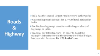 India has the second largest road network in the world.
National highways account for 1.7 % Of total network in
India.
Double-lane highways constitutes the largest share of
highways in India.
Proposal For Infrastructure - In order to boost the
transport infrastructure in the country the Union Budget
has provided for about Rs 1.70 Lakh Crore.
Roads
&
Highway
6
 