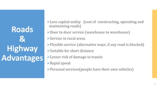 Less capital outlay (cost of constructing, operating and
maintaining roads)
Door to door service (warehouse to warehouse)
Service in rural areas
Flexible service (alternative ways, if any road is blocked)
Suitable for short distance
Lesser risk of damage in transit
Rapid speed
Personal services(people have their own vehicles)
Roads
&
Highway
Advantages
7
 