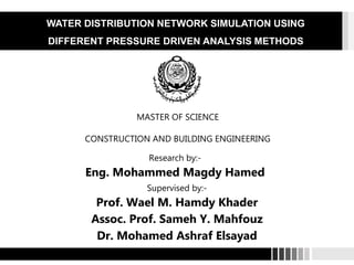 Research by:- Mohammed Rady | Supervisors:- Prof. Dr. Salah El-Din Taher – Dr. Sameh
Y. Mahfouz
Research by:-
Eng. Mohammed Magdy Hamed
Supervised by:-
Prof. Wael M. Hamdy Khader
Assoc. Prof. Sameh Y. Mahfouz
Dr. Mohamed Ashraf Elsayad
MASTER OF SCIENCE
CONSTRUCTION AND BUILDING ENGINEERING
WATER DISTRIBUTION NETWORK SIMULATION USING
DIFFERENT PRESSURE DRIVEN ANALYSIS METHODS
 