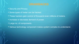 DRAWBACKS
• Security and Privacy
• Some types of meter can be hacked.
• These hackers gain control of thousand even millions of meters.
• Increase or decrease demand of power.
• Large no. of components.
• Various technology component makes system complex to understand.
 