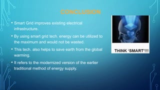 CONCLUSION
• Smart Grid improves existing electrical
infrastructure.
• By using smart grid tech. energy can be utilized to
the maximum and would not be wasted.
• This tech. also helps to save earth from the global
warming.
• It refers to the modernized version of the earlier
traditional method of energy supply.
 