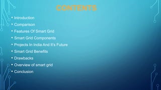 CONTENTS
• Introduction
• Comparison
• Features Of Smart Grid
• Smart Grid Components
• Projects In India And It’s Future
• Smart Grid Benefits
• Drawbacks
• Overview of smart grid
• Conclusion
 