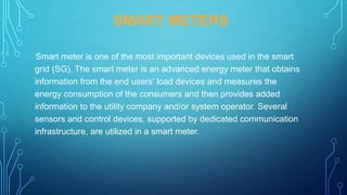 SMART METERS
Smart meter is one of the most important devices used in the smart
grid (SG). The smart meter is an advanced energy meter that obtains
information from the end users' load devices and measures the
energy consumption of the consumers and then provides added
information to the utility company and/or system operator. Several
sensors and control devices, supported by dedicated communication
infrastructure, are utilized in a smart meter.
 