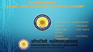 A SEMINAR ON
“SMART GRID FUTURE OF ELECTRICAL SYSTEM”
SUBMITTED BY :- VIJENDRA MEENA
ROLL NO. :- 17EEJEE025
YEAR & SEM. :- FINAL YEAR &
VII SEM
BRANCH :- ELECTRICAL
ENGINEERING
 