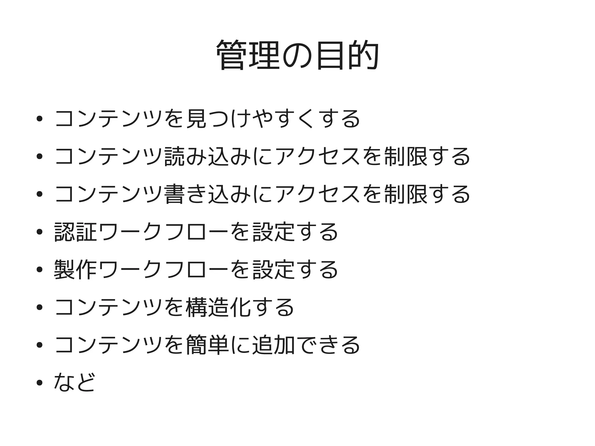 管理の目的
    ●
        コンテンツを見つけやすくする
    ●
        コンテンツ読み込みにアクセスを制限する
    ●
        コンテンツ書き込みにアクセスを制限する
    ●
        認証ワークフローを設定する
    ●
        製作ワークフローを設定する
    ●
        コンテンツを構造化する
    ●
        コンテンツを簡単に追加できる
    ●
        など
                       
 