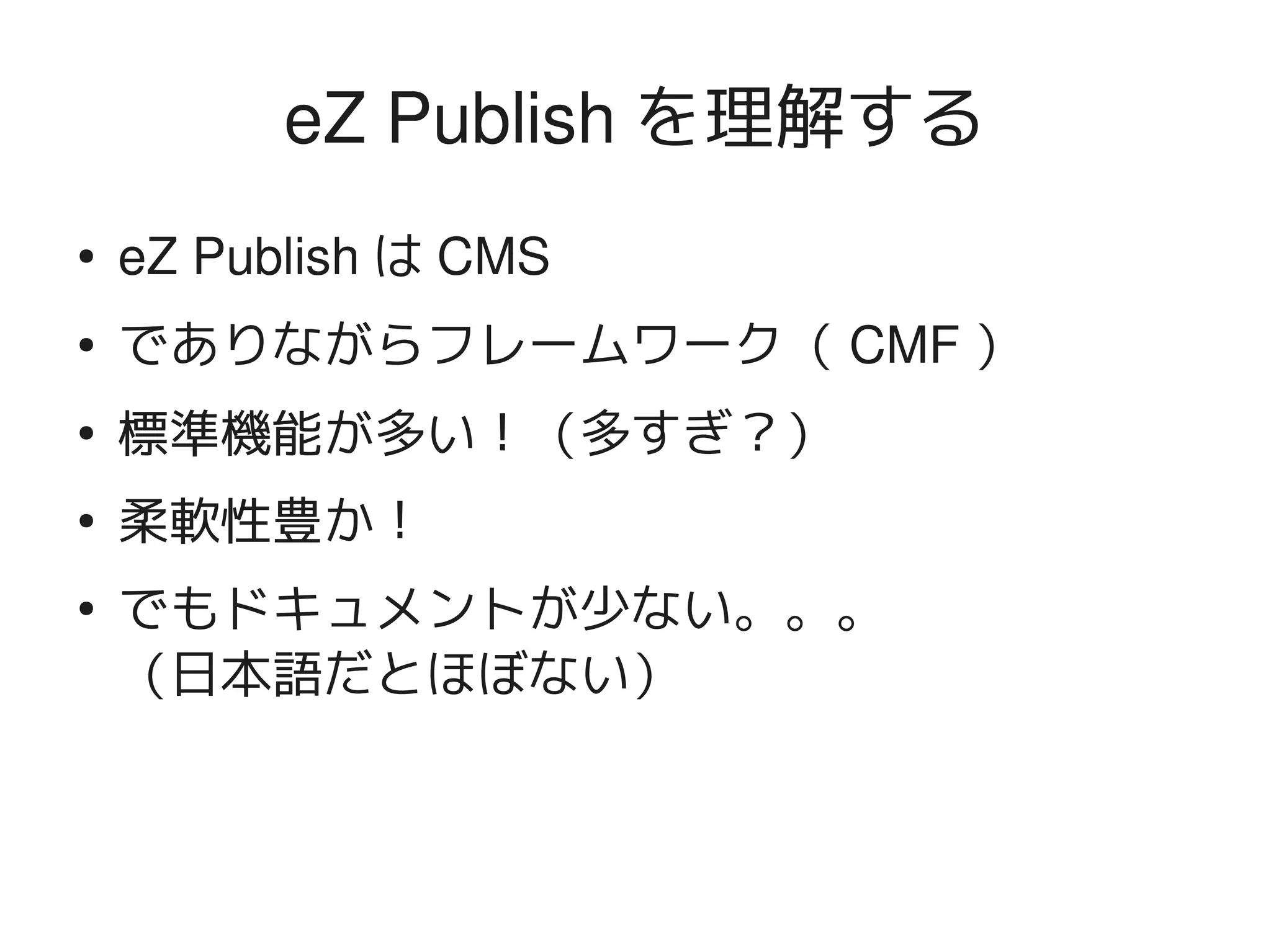 eZ Publish を理解する
    ●   eZ Publish は CMS
    ●   でありながらフレームワーク（ CMF ）
    ●
        標準機能が多い！（多すぎ？）
    ●
        柔軟性豊か！
    ●
        でもドキュメントが少ない。。。
        （日本語だとほぼない）


                            
 