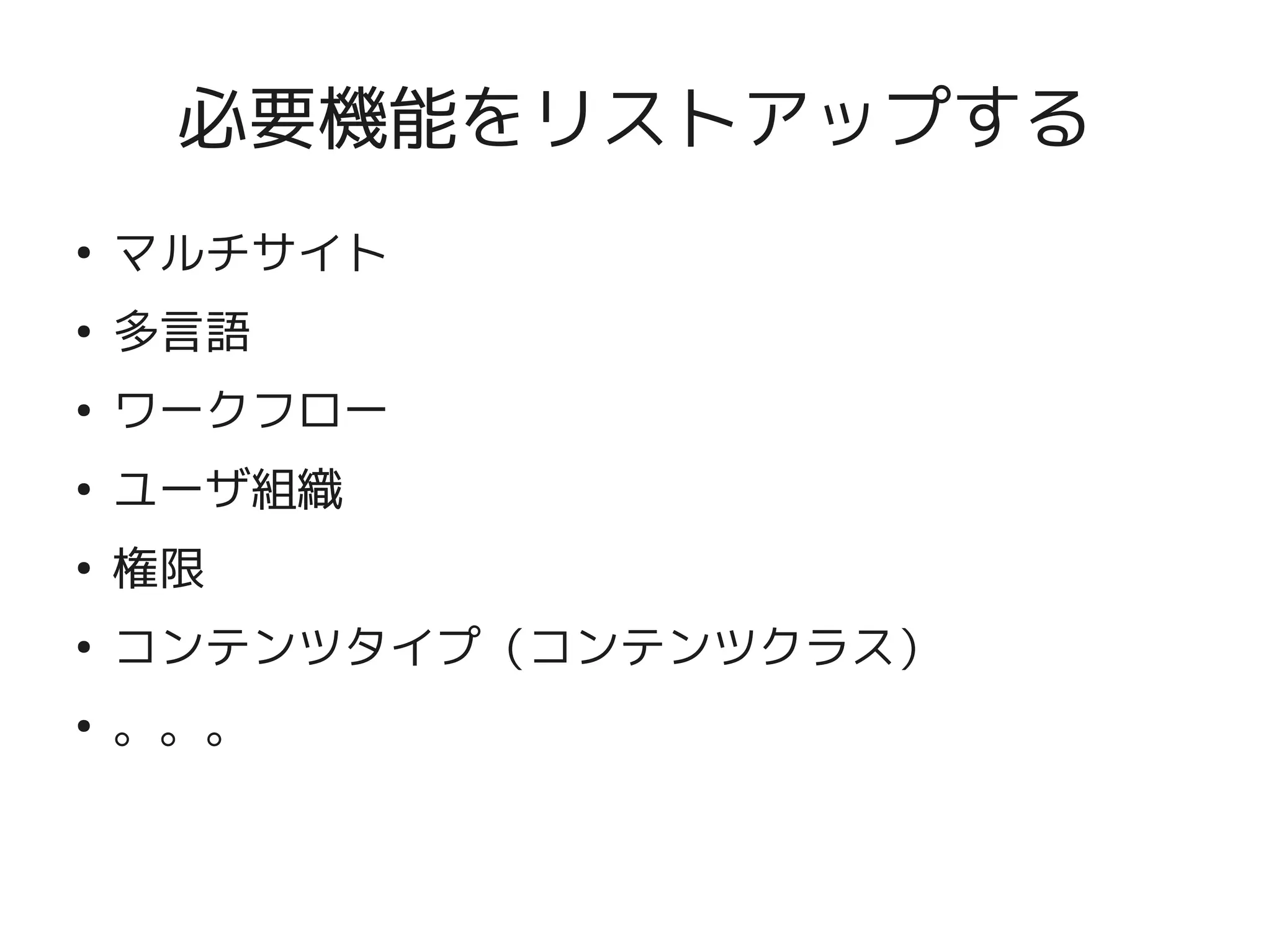 必要機能をリストアップする
    ●
        マルチサイト
    ●
        多言語
    ●
        ワークフロー
    ●
        ユーザ組織
    ●
        権限
    ●
        コンテンツタイプ（コンテンツクラス）
    ●
        。。。


                    
 