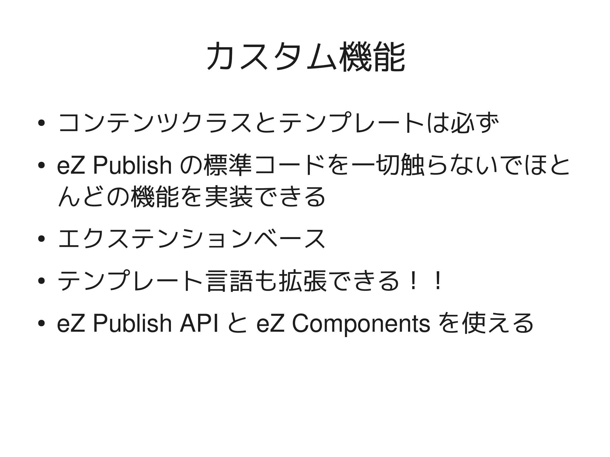 カスタム機能
    ●
        コンテンツクラスとテンプレートは必ず
    ●   eZ Publish の標準コードを一切触らないでほと
        んどの機能を実装できる
    ●
        エクステンションベース
    ●
        テンプレート言語も拡張できる！！
    ●   eZ Publish API と eZ Components を使える


                           
 