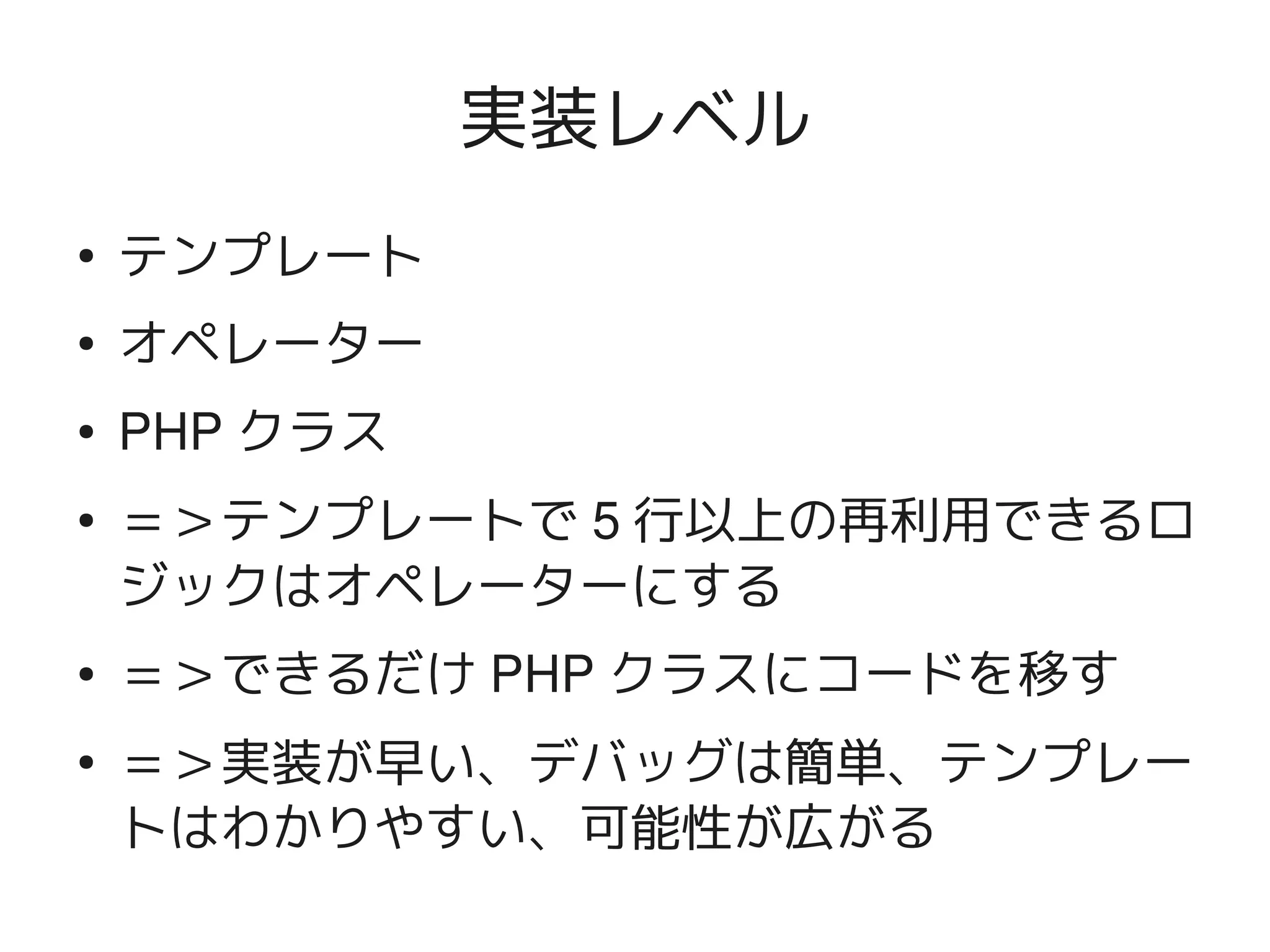 実装レベル
    ●
        テンプレート
    ●
        オペレーター
    ●   PHP クラス
    ●   ＝＞テンプレートで 5 行以上の再利用できるロ
        ジックはオペレーターにする
    ●   ＝＞できるだけ PHP クラスにコードを移す
    ●
        ＝＞実装が早い、デバッグは簡単、テンプレー
        トはわかりやすい、可能性が広がる
                     
 