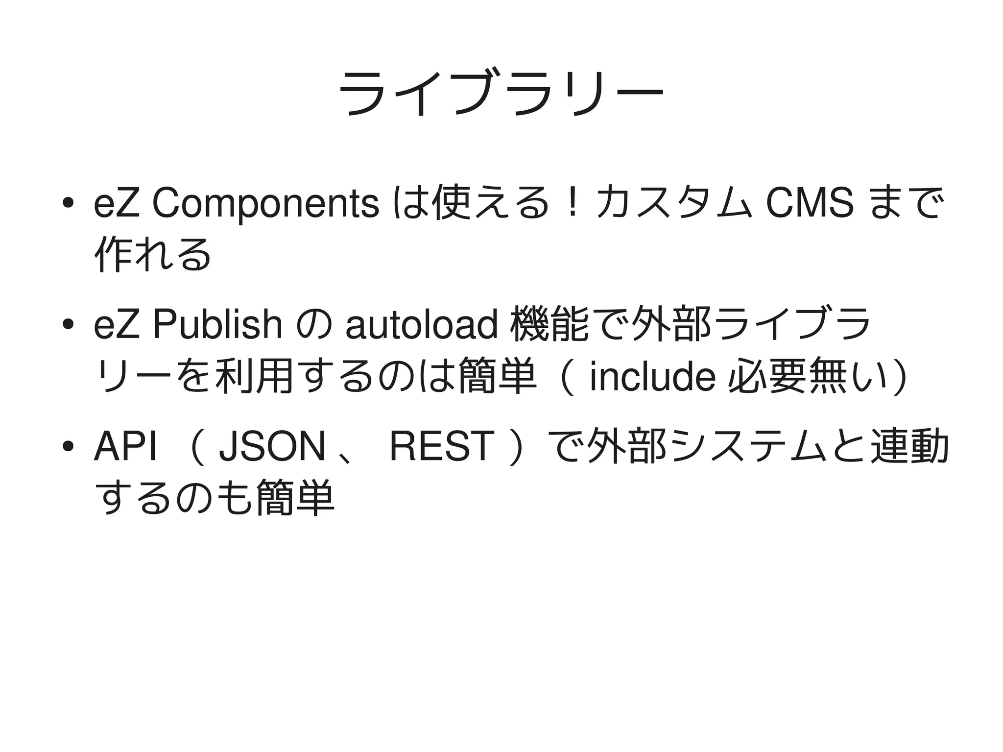 ライブラリー
    ●   eZ Components は使える！カスタム CMS まで
        作れる
    ●   eZ Publish の autoload 機能で外部ライブラ
        リーを利用するのは簡単（ include 必要無い）
    ●   API （ JSON 、 REST ）で外部システムと連動
        するのも簡単



                        
 