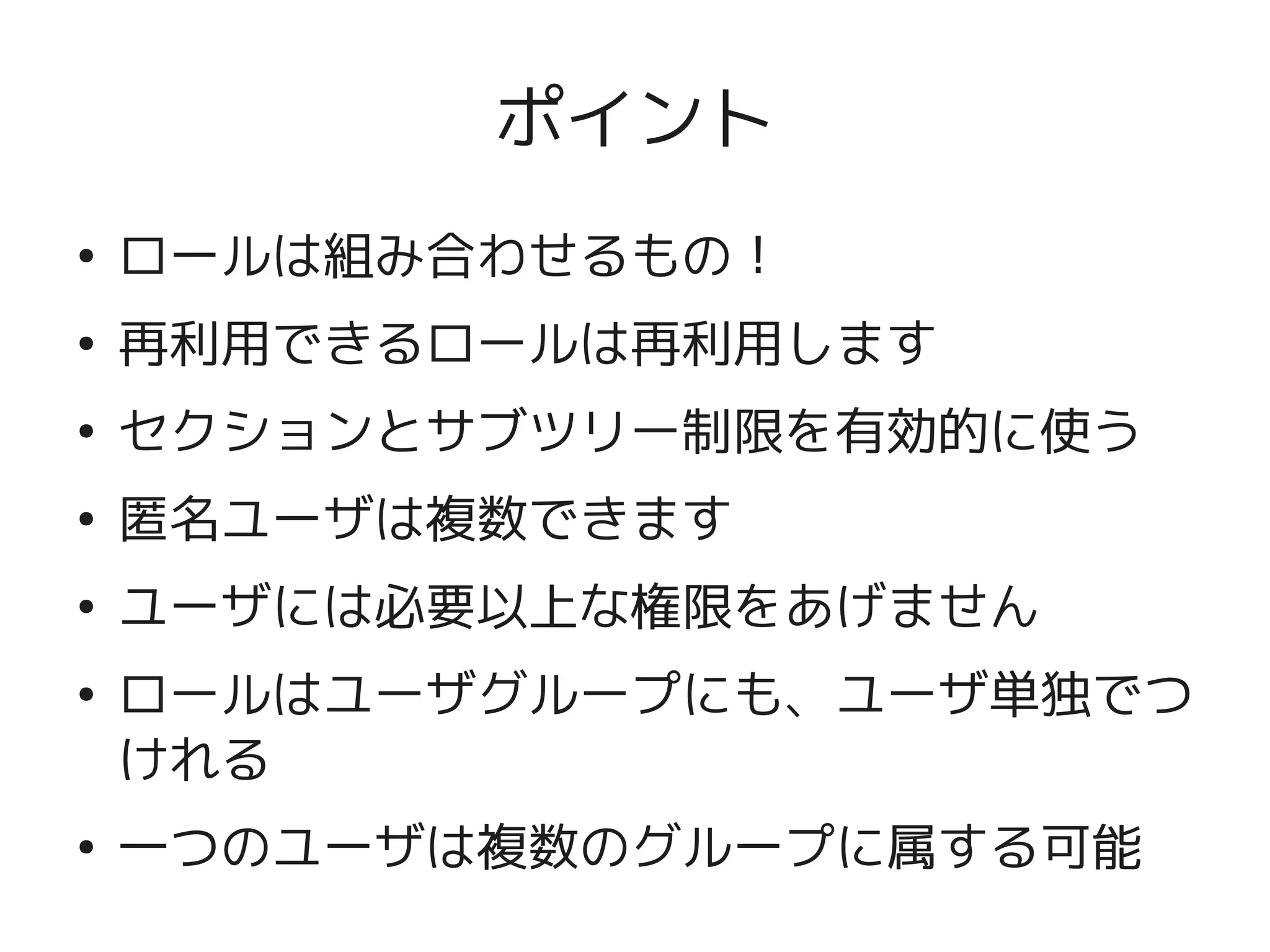 ポイント
    ●
        ロールは組み合わせるもの！
    ●
        再利用できるロールは再利用します
    ●
        セクションとサブツリー制限を有効的に使う
    ●
        匿名ユーザは複数できます
    ●
        ユーザには必要以上な権限をあげません
    ●
        ロールはユーザグループにも、ユーザ単独でつ
        けれる

 
    ●
        一つのユーザは複数のグループに属する可能
                   
 
