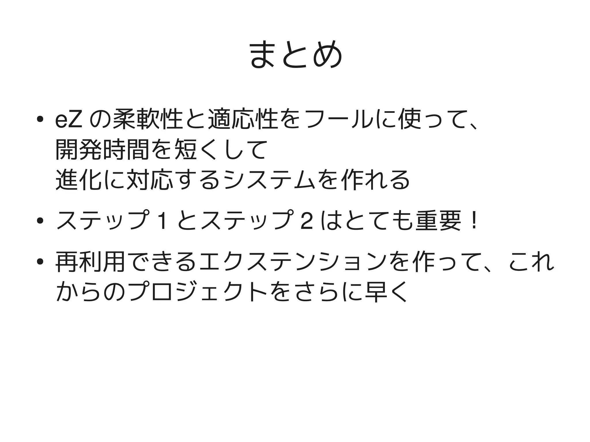 まとめ
    ●   eZ の柔軟性と適応性をフールに使って、
        開発時間を短くして
        進化に対応するシステムを作れる
    ●   ステップ 1 とステップ 2 はとても重要！
    ●
        再利用できるエクステンションを作って、これ
        からのプロジェクトをさらに早く



                     
 