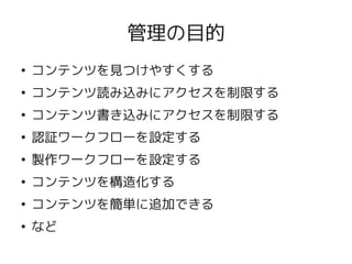 管理の目的
    ●
        コンテンツを見つけやすくする
    ●
        コンテンツ読み込みにアクセスを制限する
    ●
        コンテンツ書き込みにアクセスを制限する
    ●
        認証ワークフローを設定する
    ●
        製作ワークフローを設定する
    ●
        コンテンツを構造化する
    ●
        コンテンツを簡単に追加できる
    ●
        など
                       
 